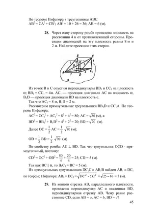 45
По теореме Пифагора в треугольнике АВС:
АВ2
= СА2
+ СВ2
; АВ2
= 10 + 26 = 36; АВ = 6 (м).
28. Через одну сторону ромба проведена плоскость на
расстоянии 4 м от противолежащей стороны. Про-
екции диагоналей на эту плоскость равны 8 м и
2 м. Найдите проекции этих сторон.
Из точек В и С опустим перпендикуляры ВВ1 и СС1 на плоскость
α; ВВ1 = СС1 = 4м. АС1 — проекция диагонали АС на плоскость α,
В1D — проекция диагонали BD на плоскость α.
Так что АС1 = 8 м, В1D = 2 м.
Рассмотрим прямоугольные треугольники ВВ1D и СС1А. По тео-
реме Пифагора:
АС2
= СС1
2
+ АС1
2
= 82
+ 42
= 80; АС = 80 (м), а
BD2
= ВВ1
2
+ В1D2
= 42
+ 22
= 20; BD = 20 (м).
Далее ОС =
2
1
АС =
2
1
80 (м);
OD =
2
1
BD =
2
1
20 (м).
По свойству ромба: АС ⊥ BD. Так что треугольник OCD - пря-
моугольный, поэтому:
CD2
= ОС2
+ OD2
=
4
80
+
4
20
= 25; CD = 5 (м).
Так как ВС || α, то В1С1 = ВС = 5 (м).
Из прямоугольных треугольников DC1С и АВ1В найдем АВ1 и DC1
по теореме Пифагора: АВ1 = DC1 = 2
1
2
- CCDC = 1625 − = 3 (м).
29. Из концов отрезка АВ, параллельного плоскости,
проведены перпендикуляр АС и наклонная BD,
перпендикулярная отрезку АВ. Чему равно рас-
стояние CD, если АВ = а, АС = b, BD = с?
 