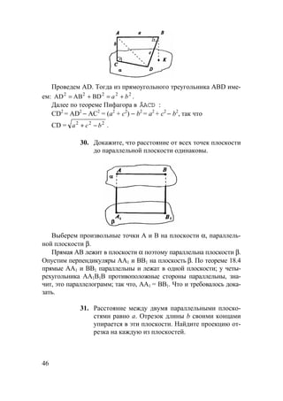 46
Проведем AD. Тогда из прямоугольного треугольника ABD име-
ем: 22222
BDABAD ba +=+= .
Далее по теореме Пифагора в ÄACD :
CD2
= AD2
− АС2
= (а2
+ с2
) − b2
= а2
+ с2
− b2
, так что
CD = 222
bca −+ .
30. Докажите, что расстояние от всех точек плоскости
до параллельной плоскости одинаковы.
Выберем произвольные точки А и В на плоскости α, параллель-
ной плоскости β.
Прямая АВ лежит в плоскости α поэтому параллельна плоскости β.
Опустим перпендикуляры АА1 и ВВ1 на плоскость β. По теореме 18.4
прямые АА1 и ВВ1 параллельны и лежат в одной плоскости; у четы-
рехугольника АА1В1В противоположные стороны параллельны, зна-
чит, это параллелограмм; так что, АА1 = ВВ1. Что и требовалось дока-
зать.
31. Расстояние между двумя параллельными плоско-
стями равно а. Отрезок длины b своими концами
упирается в эти плоскости. Найдите проекцию от-
резка на каждую из плоскостей.
 