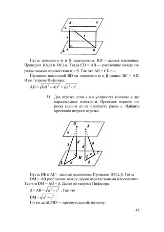 47
Пусть плоскости α и β параллельны. BD – данная наклонная.
Проведем âBA⊥ и α.DC⊥ Тогда CD = АВ — расстояние между па-
раллельными плоскостями α и β. Так что AB = CD = a.
Проекции наклонной BD на плоскости α и β равны: ВС = AD.
И по теореме Пифагора:
AD = 22
АBBD − = 22
-ab .
32. Два отрезка длин а и b упираются концами в две
параллельные плоскости. Проекция первого от-
резка (длины а) на плоскость равна с. Найдите
проекцию второго отрезка.
Пусть DE и AC – данные наклонные. Проведем DM ⊥ β. Тогда
DM = АВ расстояние между двумя параллельными плоскостями.
Так что DM = AB = d. Далее по теореме Пифагора:
d = АВ = a c2 2
− . Так что
DM = a c2 2
− .
Но тогда ∆EMD — прямоугольный, поэтому:
 