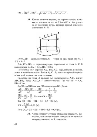 48
ЕМ = DЕ DM2 2
− = )c-(-b 222
a = 222
c-b +a .
33. Концы данного отрезка, не пересекающего плос-
кость, удалены от нее на 0,3 м и 0,5 м. Как удале-
на от плоскости точка, делящая данный отрезок в
отношении 3 : 7?
D
Пусть АВ — данный отрезок, С — точка на нем, такая что АС :
:СВ = 3 : 7.
АА1, СС1, ВВ1 — перпендикуляры, опущенные из точек А, С, В
на плоскость α. АА1 = 0,3м, ВВ1 = 0,5м.
По теореме 18.4 отрезки АА1, ВВ1, СС1 параллельны, и значит,
лежат в одной плоскости. Точки А1, С1, В1 лежат на прямой пересе-
чения этой плоскости с плоскостью α.
Проведем из точки А прямую AD параллельную А1В1, значит
AD ⊥ BB1. Тогда АА1С1К — прямоугольник. Так что КС1 = АА1.
DB1=0,3 м.
∆АСК ~ ∆ABD так как СК параллельна BD. Далее
АC
АB
=
AC
BCAC+
=
AC
BC
1+ =
3
7
1+= =
10
3
;
.
3
10
AC
AB
CK
BD
== Так что .
10
3BD
CK =
Так BD = ВВ1 − DB1 = 0,5 − 0,3 = 0,2 (м),
0,06
10
0,23
CK =
⋅
= (м).
Ну и СС1 = СК + КС1 = 0,06 + 0,3 = 0,36 (м).
34. Через середину отрезка проведена плоскость. До-
кажите, что концы отрезка находятся на одинако-
вом расстоянии от этой плоскости.
 
