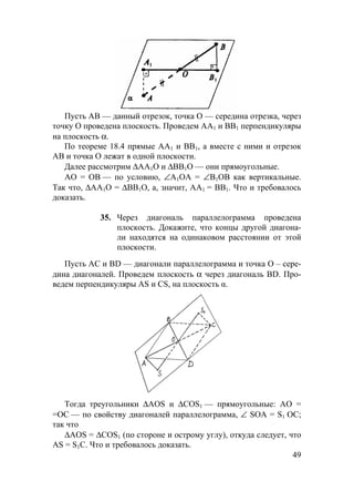 49
1
1
Пусть АВ — данный отрезок, точка О — середина отрезка, через
точку О проведена плоскость. Проведем АА1 и ВВ1 перпендикуляры
на плоскость α.
По теореме 18.4 прямые АА1 и ВВ1, а вместе с ними и отрезок
АВ и точка О лежат в одной плоскости.
Далее рассмотрим ∆АА1О и ∆ВВ1О — они прямоугольные.
АО = ОВ — по условию, ∠А1ОА = ∠В1ОВ как вертикальные.
Так что, ∆AА1О = ∆BВ1О, а, значит, АА1 = ВВ1. Что и требовалось
доказать.
35. Через диагональ параллелограмма проведена
плоскость. Докажите, что концы другой диагона-
ли находятся на одинаковом расстоянии от этой
плоскости.
Пусть АС и BD — диагонали параллелограмма и точка О – сере-
дина диагоналей. Проведем плоскость α через диагональ BD. Про-
ведем перпендикуляры AS и CS, на плоскость α.
Тогда треугольники ∆AOS и ∆COS1 — прямоугольные: АО =
=ОС — по свойству диагоналей параллелограмма, ∠ SOA = S1 OC;
так что
∆AOS = ∆COS1 (по стороне и острому углу), откуда следует, что
AS = S1C. Что и требовалось доказать.
 
