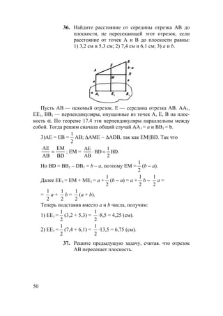 50
36. Найдите расстояние от середины отрезка АВ до
плоскости, не пересекающей этот отрезок, если
расстояние от точек А и В до плоскости равны:
1) 3,2 см и 5,3 см; 2) 7,4 см и 6,1 см; 3) а и b.
Пусть АВ — искомый отрезок. Е — середина отрезка АВ. АА1,
ЕЕ1, ВВ1 — перпендикуляры, опущенные из точек А, Е, В на плос-
кость α. По теореме 17.4 эти перпендикуляры параллельны между
собой. Тогда решим сначала общий случай AA1 = a и BB1 = b.
3)АЕ = ЕВ =
1
2
АВ; ∆АМЕ ∼ ∆ADB, так как EM||BD. Так что
АЕ
АВ
ЕМ
BD
= ; EM = BD.
2
1
BD
AB
AE
=⋅
Но BD = BB1 – DB1 = b – a, поэтому ЕМ =
1
2
(b − a).
Далее ЕЕ1 = ЕМ + МЕ1 = а +
1
2
(b − a) = а +
1
2
b −
1
2
а =
=
1
2
а +
1
2
b =
1
2
(а + b).
Теперь подставив вместо a и b числа, получим:
1) ЕЕ1 =
1
2
(3,2 + 5,3) =
1
2
·8,5 = 4,25 (см).
2) ЕЕ1 =
1
2
(7,4 + 6,1) =
1
2
·13,5 = 6,75 (см).
37. Решите предыдущую задачу, считая. что отрезок
АВ пересекает плоскость.
 