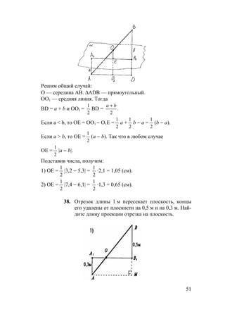51
Решим общий случай:
O — середина AB. ∆ADB — прямоугольный.
ОО1 — средняя линия. Тогда
BD = а + b и ОО1 =
2
1
BD = .
2
ba +
Если a < b, то ОЕ = ОО1 − О1Е =
2
1
а +
2
1
b − а =
2
1
(b − a).
Если a > b, то ОЕ =
2
1
(а − b). Так что в любом случае
ОЕ =
2
1
|а − b|.
Подставив числа, получим:
1) ОЕ =
2
1
|3,2 − 5,3| =
2
1
·2,1 = 1,05 (см).
2) ОЕ =
2
1
|7,4 − 6,1| =
2
1
·1,3 = 0,65 (см).
38. Отрезок длины 1 м пересекает плоскость, концы
его удалены от плоскости на 0,5 м и на 0,3 м. Най-
дите длину проекции отрезка на плоскость.
 