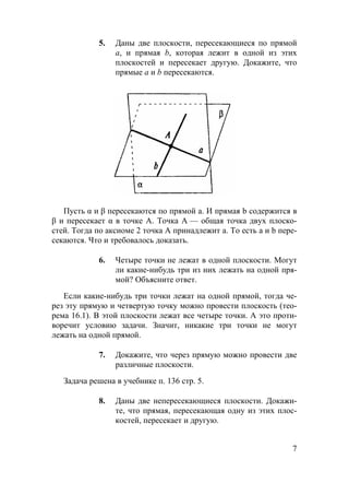 7
5. Даны две плоскости, пересекающиеся по прямой
а, и прямая b, которая лежит в одной из этих
плоскостей и пересекает другую. Докажите, что
прямые а и b пересекаются.
Пусть α и β пересекаются по прямой а. И прямая b содержится в
β и пересекает α в точке А. Точка А — общая точка двух плоско-
стей. Тогда по аксиоме 2 точка А принадлежит а. То есть а и b пере-
секаются. Что и требовалось доказать.
6. Четыре точки не лежат в одной плоскости. Могут
ли какие-нибудь три из них лежать на одной пря-
мой? Объясните ответ.
Если какие-нибудь три точки лежат на одной прямой, тогда че-
рез эту прямую и четвертую точку можно провести плоскость (тео-
рема 16.1). В этой плоскости лежат все четыре точки. А это проти-
воречит условию задачи. Значит, никакие три точки не могут
лежать на одной прямой.
7. Докажите, что через прямую можно провести две
различные плоскости.
Задача решена в учебнике п. 136 стр. 5.
8. Даны две непересекающиеся плоскости. Докажи-
те, что прямая, пересекающая одну из этих плос-
костей, пересекает и другую.
 