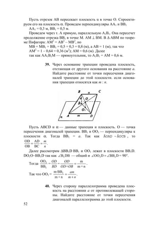 52
Пусть отрезок AB пересекает плоскость α в точке O. Спроекти-
руем его на плоскость α. Проведем перпендикуляры AA1 и BB1
AA1 = 0,3 м, BB1 = 0,5 м.
Проведем через т. A прямую, параллельную A1B1. Она пересечет
продолжение отрезка BB1 в точке M. AM ⊥ BM. В ∆ ABM по теоре-
ме Пифагора: AM2
= AB2
– MB2
, но
MB = MB1 + BB1 = 0,5 + 0,3 = 0,8 (м), а AB = 1 (м), так что
AM2
= 1 – 0,64 = 0,36 (м2
); AM = 0,6 (м). Далее
так как AA1B1M — прямоугольник, то A1B1 = AM = 0,6 м.
39. Через основание трапеции проведена плоскость,
отстающая от другого основания на расстояние а.
Найдите расстояние от точки пересечения диаго-
налей трапеции до этой плоскости. если основа-
ния трапеции относятся как m : n.
1
m
1
n
Пусть ABCD и α — данные трапеция и плоскость. О — точка
пересечения диагоналей трапеции. ВВ1 и ОО1 — перпендикуляры к
плоскости α. Тогда BB1 = a. Так как ÄOAD ~ ÄOCB , то
.
BC
AD
OB
OD
n
m
==
Далее рассмотрим ∆ВВ1D ВВ1 и ОО1 лежат в плоскости ВВ1D.
DO1О~ВВ1D так как DBB1∠ — общий и DBBDOO 11 ∠=∠ = 90°.
Тогда
1
1
BB
OO
=
n+m
m
=
OD+OB
OD
=
BD
OD
.
Так что ОО1 = .
n+m
m·BB1
nm
am
+
=
40. Через сторону параллелограмма проведена плос-
кость на расстоянии а от противолежащей сторо-
ны. Найдите расстояние от точки пересечения
диагоналей параллелограмма до этой плоскости.
 