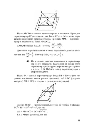 53
Пусть ABCD и α данные параллелограмм и плоскость. Проведем
перпендикуляр СС1 на плоскость α. Тогда СС1 = a. М — точка пере-
сечения диагоналей параллелограмма. Проведем ММ1 — перпенди-
куляр к плоскости α. Тогда MM1||CC1.
∆АМ1М подобен ∆АС1С. Поэтому
1
1
CC
ММ
=
АC
АМ
.
Диагонали параллелограмма в точке пересечения делятся попо-
лам так что .
2
1
AC
AM
= Поэтому .
2
1
CC
2
1
MM 11 a=⋅=
41. Из вершины квадрата восстановлен перпендику-
ляр к его плоскости. Расстояния от конца этого
перпендикуляра до других вершин квадрата равны
а и b (а < b). Найдите длину перпендикуляра и
сторону квадрата.
Пусть SA – данный перпендикуляр. Тогда SB = SD = a (так как
равные наклонные имеют равные проекции). АВ ⊥ ВС (стороны
квадрата). SB ⊥ ВС (по теореме о трех перпендикулярах).
Значит, ∆SBC — прямоугольный, поэтому по теореме Пифагора:
ВС2
= SC2
− SB2
= b2
− а2
, так что
АВ = AD = CD = BC = 22
ab - .
SA ⊥ AB (по условию), так что
 