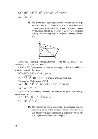 54
SA2
= SB2
− АВ2
; а2
− (b2
− а2
) = ,2 22
ba − так что
SA = 22
-2 ba .
42. Из вершины прямоугольника восстановлен пер-
пендикуляр к его плоскости. Расстояние от конца
этого перпендикуляра до других вершин прямо-
угольника равны а, b, с (а < c, b < c). Найдите
длину перпендикуляра и стороны прямоугольни-
ка.
Пусть SA – данный перпендикуляр. Тогда SD, SC и SB — на-
клонные, SD = b, SC = c, SB = a.
∆SDC = 90° (теорема о 3-х перпендикулярах). Так что ∆SDC —
прямоугольный. Поэтому
DC2
= SC2
− SD2
= ,22
bc − так что
DC = 22
b-c ; DC = АВ — стороны прямоугольника.
По теореме Пифагора в ∆SAB:
SA2
= SB2
− АВ2
= а2
− (с2
− b2
) = а2
+ b2
− с2
, так что
SA = 222
c-b+a .
Далее ∆SBC — прямоугольный по теореме о трех перпендику-
лярах, поэтому
ВС2
= SC2
− SB2
= с2
− а2
. Так что
AD = ВС = 22
ac - .
43. Из данной точки к плоскости проведены две на-
клонные длиной 2 м. найдите расстояние от точки
до плоскости, если наклонные образуют угол 60°,
а их проекции перпендикулярны.
 
