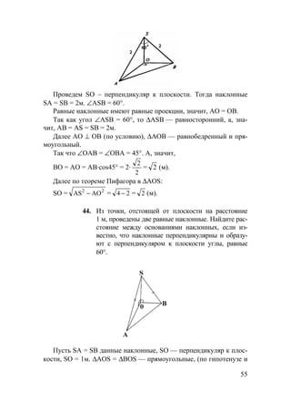 55
Проведем SO – перпендикуляр к плоскости. Тогда наклонные
SA = SB = 2м. ∠ASB = 60°.
Равные наклонные имеют равные проекции, значит, АО = ОВ.
Так как угол ∠ASB = 60°, то ∆ASB — равносторонний, а, зна-
чит, АВ = AS = SB = 2м.
Далее АО ⊥ ОВ (по условию), ∆АОВ — равнобедренный и пря-
моугольный.
Так что ∠ОАВ = ∠ОВА = 45°. А, значит,
BO = АО = АВ·cos45° = 2·
2
2
= 2 (м).
Далее по теореме Пифагора в ∆AOS:
SO = 22
AOAS − = 24 − = 2 (м).
44. Из точки, отстоящей от плоскости на расстояние
1 м, проведены две равные наклонные. Найдите рас-
стояние между основаниями наклонных, если из-
вестно, что наклонные перпендикулярны и образу-
ют с перпендикуляром к плоскости углы, равные
60°.
Пусть SA = SB данные наклонные, SO — перпендикуляр к плос-
кости, SO = 1м. ∆AOS = ∆BOS — прямоугольные, (по гипотенузе и
 