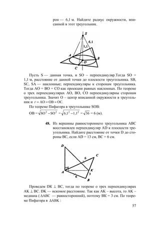 57
рон — 6,1 м. Найдите радиус окружности, впи-
санной в этот треугольник.
Пусть S — данная точка, и SO – перпендикуляр.Тогда SO =
1,1 м, расстояние от данной точки до плоскости треугольника. SB,
SC, SA — наклонные; перпендикуляры к сторонам треугольника.
Тогда АО = ВО = СО как проекции равных наклонных. По теореме
о трех перпендикулярах АО, ВО, СO перпендикулярны сторонам
треугольника. Значит O – центр вписанной окружности в треуголь-
ник и .OCOBAO ===r
По теореме Пифагора в треугольнике SOB:
ОВ = 22
SOSO − = 22
1,16,1 − = 36 = 6 (м).
48. Из вершины равностороннего треугольника АВС
восстановлен перпендикуляр AD к плоскости тре-
угольника. Найдите расстояние от точки D до сто-
роны ВС, если AD = 13 см, ВС = 6 см.
Проведем DК ⊥ ВС, тогда по теореме о трех перпендикулярах
AK ⊥ ВС. DK — искомое расстояние. Так как AK – высота, то AK –
медиана ( ∆ABC — равносторонний), поэтому ВК = 3 см. По теоре-
ме Пифагора в ABK∆ :
 