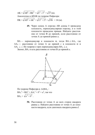 58
АK = 22
BKАB − = 22
36 − = 27 (м).
Аналогично в ∆DAK по теореме Пифагора:
DK = 22
АKАD + = 27+132
= 196 = 14 (м).
49. Через конец А отрезка АВ длины b проведена
плоскость, перпендикулярная отрезку, и в этой
плоскости проведена прямая. Найдите расстоя-
ние от точки В до прямой, если расстояние от
точки А до прямой равно а.
BA — перпендикуляр к плоскости α, тогда BA ⊥ AA1, где
AA1 — расстояние от точки A до прямой с в плоскости α и
AA1 ⊥ с. По теореме о трех перпендикулярах BA1 ⊥ a.
Значит, BA1 и есть расстояние от точки B до прямой a.
По теореме Пифагора в :∆ABA1
BA1
2
= BA2
+ AA1
2
= b2
+ a2
, так что
BA1 = 22
ba + .
50. Расстояния от точки А до всех сторон квадрата
равны а. Найдите расстояние от точки А до плос-
кости квадрата, если диагональ квадрата равна d.
 