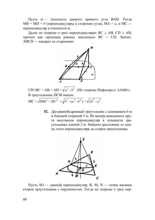 60
Пусть α — плоскость данного прямого угла BAD. Тогда
МВ = MD = b (перпендикуляры к сторонам угла), МА = а, и МС —
перпендикуляр к плоскости α.
Далее по теореме о трех перпендикулярах ВС ⊥ АВ, CD ⊥ AD,
причем как проекции равных наклонных BC = CD. Значит,
ABCD — квадрат со сторонами:
СD=ВС = АВ = AD = 22
ba - (По теореме Пифагора в ∆AMD ).
В треугольнике DCM имеем:
МС = 22
DCDM − = )-(- 222
bab = 22
-2 ab .
52. Дан равнобедренный треугольник с основанием 6 м
и боковой стороной 5 м. Из центра вписанного кру-
га восставлен перпендикуляр к плоскости тре-
угольника длиной 2 м. Найдите расстояние от кон-
ца этого перпендикуляра до сторон треугольника.
Пусть SO — данный перпендикуляр, K, M, N — точки касания
сторон треугольника с окружностью. Тогда по теореме о трех пер-
 