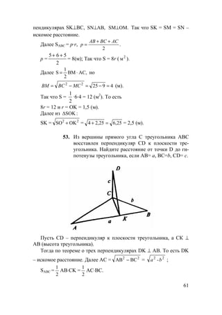 61
пендикулярах SK⊥ВС, AB,SN⊥ OM.SM⊥ Так что SK = SM = SN –
искомое расстояние.
Далее SАВС = р·r, .
2
ACBCAB
p
++
=
р =
5 6 5
2
+ +
= 8(м); Так что S = 8r ( 2
м ).
Далее AC,BM
2
1
S ⋅= но
492522
=−=−= MCBCBM (м).
Так что S =
1
2
·6·4 = 12 (м2
). То есть
8r = 12 и r = OK = 1,5 (м).
Далее из :∆SOK
SK = 22
OKSO + = 25,625,24 =+ = 2,5 (м).
53. Из вершины прямого угла С треугольника АВС
восставлен перпендикуляр CD к плоскости тре-
угольника. Найдите расстояние от точки D до ги-
потенузы треугольника, если АВ= а, ВС=b, CD= c.
Пусть CD – перпендикуляр к плоскости треугольника, а СК ⊥
АВ (высота треугольника).
Тогда по теореме о трех перпендикулярах DK ⊥ АВ. То есть DK
– искомое расстояние. Далее АС = 22
BCAB − = 22
-ba ;
SАВС =
2
1
AB⋅CK =
2
1
AC⋅ВС.
 