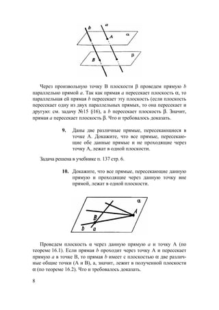 8
Через произвольную точку В плоскости β проведем прямую b
параллельно прямой а. Так как прямая а пересекает плоскость α, то
параллельная ей прямая b пересекает эту плоскость (если плоскость
пересекает одну из двух параллельных прямых, то она пересекает и
другую: см. задачу №15 §16), а b пересекает плоскость β. Значит,
прямая а пересекает плоскость β. Что и требовалось доказать.
9. Даны две различные прямые, пересекающиеся в
точке А. Докажите, что все прямые, пересекаю-
щие обе данные прямые и не проходящие через
точку А, лежат в одной плоскости.
Задача решена в учебнике п. 137 стр. 6.
10. Докажите, что все прямые, пересекающие данную
прямую и проходящие через данную точку вне
прямой, лежат в одной плоскости.
Проведем плоскость α через данную прямую а и точку А (по
теореме 16.1). Если прямая b проходит через точку А и пересекает
прямую а в точке В, то прямая b имеет с плоскостью α две различ-
ные общие точки (А и В), а, значит, лежит в полученной плоскости
α (по теореме 16.2). Что и требовалось доказать.
 