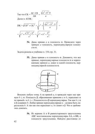 62
Так что CK = =
⋅
AB
CBAC
a
·bba 22
-
.
Далее в :∆CDK
DK = 22
CKCD + =
2
22
2







 ⋅−
+
a
bba
c =
= 2
422
2
a
bba
c
−
+ = 2
4
22
a
b
bc −+ .
54. Даны прямая а и плоскость α. Проведите через
прямую а плоскость, перпендикулярную плоско-
сти α.
Задача решена в учебнике п. 154 стр. 31.
55. Даны прямая а и плоскость α. Докажите, что все
прямые, перпендикулярные плоскости α и пересе-
кающие прямую а, лежат в одной плоскости, пер-
пендикулярной плоскости α.
Возьмем любую точку А на прямой а, и проведем через нее пря-
мую b ⊥ α. Плоскость β, образованная прямыми а и b, пересекает α
по прямой с и b ⊥ с. Плоскости α и β перпендикулярны. Так как b ⊥ α
и β содержит b. Любая прямая перпендикулярная α – должна быть па-
раллельна b. А так как она пересекает а, то лежит в β. Что и требова-
лось доказать.
56. Из вершин А и В равностороннего треугольника
АВС восстановлены перпендикуляры АА1 и ВВ1 к
плоскости треугольника. Найдите расстояние от
 