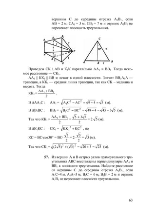 63
вершины С до середины отрезка А1В1, если
АВ = 2 м, СА1 = 3 м; СВ1 = 7 м и отрезок А1В1 не
пересекает плоскость треугольника.
Проведем CK ⊥ AB и К1К параллельно АА1 и ВВ1. Тогда иско-
мое расстояние — СК1.
АА1 || КК1 || ВВ и лежат в одной плоскости. Значит ВВ1А1А —
трапеция, а КК1 — средняя линия трапеции, так как CK – медиана и
высота. Тогда
КК1 =
2
BBАА 11 +
.
В ∆АА1С : АА1 = 549ACCA 22
1 =−=− (м).
В ∆В1ВС : ВВ1 = 5345449BCCB 22
1 ==−=− (м).
Так что КК1 =
АА ВВ1 1+
2
=
2
535 +
= 2 5 (м).
В ∆К1КС : СК1 = 22
1 KCKK + , но
КС = ВС·cos30° = ВС·
2
3
= 2·
2
3
= 3 (м).
Так что СК1 = 22
)3()52( + = 320 + = 23 (м).
57. Из вершин А и В острых углов прямоугольного тре-
угольника АВС восставлены перпендикуляры АА1 и
ВВ1 к плоскости треугольника. Найдите расстояние
от вершины С до середины отрезка А1В1, если
А1С=4 м, А1А=3 м, В1С = 6 м, В1В = 2 м и отрезок
А1В1 не пересекает плоскости треугольника.
 