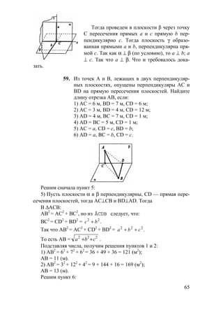 65
Тогда проведем в плоскости β через точку
С пересечения прямых а и с прямую b пер-
пендикулярно с. Тогда плоскость γ образо-
ванная прямыми а и b, перпендикулярна пря-
мой с. Так как α ⊥ β (по условию), то а ⊥ b; а
⊥ с. Так что а ⊥ β. Что и требовалось дока-
зать.
59. Из точек А и В, лежащих в двух перпендикуляр-
ных плоскостях, опущены перпендикуляры АС и
BD на прямую пересечения плоскостей. Найдите
длину отрезка АВ, если:
1) АС = 6 м, BD = 7 м, CD = 6 м;
2) АС = 3 м, BD = 4 м, СD = 12 м;
3) AD = 4 м, ВС = 7 м, CD = 1 м;
4) AD = ВС = 5 м, CD = 1 м;
5) АС = а, CD = с, BD = b;
6) AD = а, ВС = b, CD = с.
Решим сначала пункт 5:
5) Пусть плоскости α и β перпендикулярны, CD — прямая пере-
сечения плоскостей, тогда АС⊥СВ и BD⊥AD. Тогда
В ∆АСВ:
АВ2
= АС2
+ ВС2
, но из ÄCDB следует, что:
ВС2
= CD2
+ BD2
= .22
bc +
Так что АВ2
= АС2
+ CD2
+ BD2
= .222
cba ++
То есть АВ = a b c2 2 2
+ + .
Подставляя числа, получим решения пунктов 1 и 2:
1) АВ2
= 62
+ 72
+ 62
= 36 + 49 + 36 = 121 (м2
);
АВ = 11 (м).
2) АВ2
= 32
+ 122
+ 42
= 9 + 144 + 16 = 169 (м2
);
АВ = 13 (м).
Решим пункт 6:
 