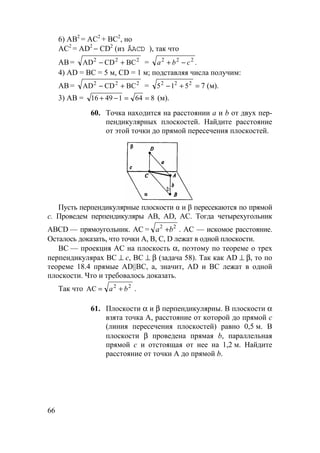 66
6) АВ2
= АС2
+ ВС2
, но
АС2
= AD2
− CD2
(из ÄACD ), так что
АВ = 222
BCCDAD +− = .222
cba −+
4) AD = ВС = 5 м, CD = 1 м; подставляя числа получим:
АВ = 222
BCCDAD +− = =+− 222
515 7 (м).
3) AB = 86414916 ==−+ (м).
60. Точка находится на расстоянии а и b от двух пер-
пендикулярных плоскостей. Найдите расстояние
от этой точки до прямой пересечения плоскостей.
Пусть перпендикулярные плоскости α и β пересекаются по прямой
с. Проведем перпендикуляры АВ, AD, АС. Тогда четырехугольник
ABCD — прямоугольник. АС = a b2 2
+ . AC — искомое расстояние.
Осталось доказать, что точки А, В, С, D лежат в одной плоскости.
ВС — проекция АС на плоскость α, поэтому по теореме о трех
перпендикулярах ВС ⊥ с, ВС ⊥ β (задача 58). Так как AD ⊥ β, то по
теореме 18.4 прямые AD||ВС, а, значит, AD и BC лежат в одной
плоскости. Что и требовалось доказать.
Так что 22
AC ba += .
61. Плоскости α и β перпендикулярны. В плоскости α
взята точка А, расстояние от которой до прямой с
(линия пересечения плоскостей) равно 0,5 м. В
плоскости β проведена прямая b, параллельная
прямой с и отстоящая от нее на 1,2 м. Найдите
расстояние от точки А до прямой b.
 