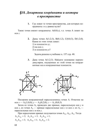 68
§18. Декартовы координаты и векторы
в пространстве
1. Где лежат те точки пространства, для которых ко-
ординаты х и у равны нулю?
Такие точки имеют координаты: А(0;0;z), т.е. точка А лежит на
оси z.
2. Даны точки А(1;2;3), В(0;1;2), С(0;0;3), D(1;2;0).
Какие из этих точек лежат:
1) в плоскости ху;
2) на оси z;
3) в плоскости yz?
Задача решена в учебнике п. 157 стр. 40.
3. Дана точка А(1;2;3). Найдите основание перпен-
дикуляров, опущенных из этой точки на коорди-
натные оси и координатные плоскости.
Построим координатный параллелепипед точки А. Отметим на
оси х — Аx(1;0;0); у — Ау(0;2;0); z — Аz (0;0;3).
Затем из точки Ах проведем две прямые, параллельную оси у и
оси z, из точки Ау — прямые параллельные оси x и оси z; из Аz —
параллельные оси х и оси у.
При пересечении прямых получаются точки Аxу, Ауz, Аxz. Тогда
2;AA xyx = 3;AA xzx = 1;AA xyy =
3;AA yzy = 1;AA xzz = 2.AA yzz =
 