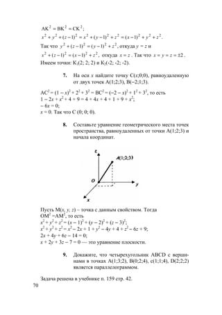 70
;CKBKAK 222
==
.)1()1()1( 222222222
zyxzyxzyx ++−=+−+=−++
Так что ,)1()1( 2222
zyzy +−=−+ откуда y = z и
,)1()1( 2222
zxzx +−=−+ откуда zx = . Так что 2±=== zyx .
Имеем точки: К1(2; 2; 2) и К2(-2; -2; -2).
7. На оси х найдите точку С(х;0;0), равноудаленную
от двух точек А(1;2;3), В(−2;1;3).
АС2
= (1 − х)2
+ 22
+ 32
= ВС2
= (−2 − х)2
+ 12
+ 32
, то есть
1 − 2х + х2
+ 4 + 9 = 4 + 4х + 4 + 1 + 9 + х2
;
− 6х = 0;
х = 0. Так что С (0; 0; 0).
8. Составьте уравнение геометрического места точек
пространства, равноудаленных от точки А(1;2;3) и
начала координат.
Пусть М(x, y, z) – точка с данным свойством. Тогда
ОМ2
=АМ2
, то есть
х2
+ у2
+ z2
= (х − 1)2
+ (у − 2)2
+ (z − 3)2
;
х2
+ у2
+ z2
= х2
− 2х + 1 + у2
− 4у + 4 + z2
− 6z + 9;
2х + 4у + 6z − 14 = 0;
х + 2у + 3z − 7 = 0 — это уравнение плоскости.
9. Докажите, что четырехугольник ABCD с верши-
нами в точках А(1;3;2), В(0;2;4), с(1;1;4), D(2;2;2)
является параллелограммом.
Задача решена в учебнике п. 159 стр. 42.
 