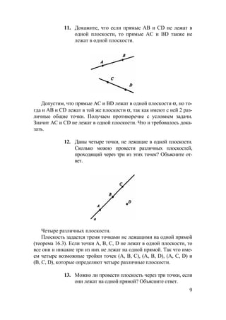 9
11. Докажите, что если прямые АВ и CD не лежат в
одной плоскости, то прямые АС и BD также не
лежат в одной плоскости.
Допустим, что прямые АС и BD лежат в одной плоскости α, но то-
гда и АВ и CD лежат в той же плоскости α, так как имеют с ней 2 раз-
личные общие точки. Получаем противоречие с условием задачи.
Значит AC и CD не лежат в одной плоскости. Что и требовалось дока-
зать.
12. Даны четыре точки, не лежащие в одной плоскости.
Сколько можно провести различных плоскостей,
проходящий через три из этих точек? Объясните от-
вет.
Четыре различных плоскости.
Плоскость задается тремя точками не лежащими на одной прямой
(теорема 16.3). Если точки А, В, С, D не лежат в одной плоскости, то
все они и никакие три из них не лежат на одной прямой. Так что име-
ем четыре возможные тройки точек (А, В, С), (А, В, D), (А, С, D) и
(В, С, D), которые определяют четыре различные плоскости.
13. Можно ли провести плоскость через три точки, если
они лежат на одной прямой? Объясните ответ.
 