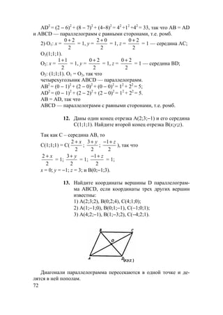 72
AD2
= (2 − 6)2
+ (8 − 7)2
+ (4−8)2
= 42
+12
+42
= 33, так что AB = AD
и ABCD — параллелограмм с равными сторонами, т.е. ромб.
2) О1: х =
2
20 +
= 1, у =
2
02 +
= 1, z =
2
20 +
= 1 — середина АС;
О1(1;1;1).
О2: х =
2
11+
= 1, у =
2
20 +
= 1, z =
2
20 +
= 1 — середина BD;
О2: (1;1;1). О1 = О2, так что
четырехугольник ABCD — параллелограмм.
АВ2
= (0 − 1)2
+ (2 − 0)2
+ (0 − 0)2
= 12
+ 22
= 5;
AD2
= (0 − 1)2
+ (2 − 2)2
+ (2 − 0)2
= 12
+ 22
= 5.
АВ = AD, так что
ABCD — параллелограмм с равными сторонами, т.е. ромб.
12. Даны один конец отрезка А(2;3;−1) и его середина
С(1;1;1). Найдите второй конец отрезка В(х;у;z).
Так как С – середина АВ, то
С(1;1;1) = C(
2
2
+ x
;
3
2
+ y
;
− +1
2
z
), так что
2
2
+ x
= 1;
3
2
+ y
= 1;
− +1
2
z
= 1;
х = 0; у = −1; z = 3; и В(0;−1;3).
13. Найдите координаты вершины D параллелограм-
ма ABCD, если координаты трех других вершин
известны:
1) А(2;3;2), В(0;2;4), С(4;1;0);
2) А(1;−1;0), В(0;1;−1), С(−1;0;1);
3) А(4;2;−1), В(1;−3;2), С(−4;2;1).
Диагонали параллелограмма пересекаются в одной точке и де-
лятся в ней пополам.
 