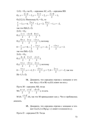 73
1) О1 = О2, где О1 – середина АС, а О2 – середина BD.
О1: х =
2
42 +
= 3, у =
3 1
2
+
= 2, z =
2 0
2
+
= 1;
О1(3;2;1). Поскольку О1 = О2, то
x
2
= 3, х = 6;
2
2
+ y
= 2, у = 2;
4
2
+ z
= 1, z = –2,
так что D(6;2;−2).
2) О1 = О2;
О1 (
1 1
2
−
;
− +1 0
2
;
0 1
2
+
);
О2 (
0
2
+ x
;
1
2
+ y
;
− +1
2
z
), поэтому
0 =
x
2
; х = 0; −
1
2
=
1
2
+ y
; у = −2;
1
2
=
− +1
2
z
; z = 2.
так что D(0;−2;2).
3) О1 = О2;
О1 (
4 4
2
−
;
2 2
2
+
;
− +1 1
2
);
О2 (
1
2
+ x
;
− +3
2
y
;
2
2
+ z
), поэтому
0 =
1
2
+ x
; х = −1; 2 =
− +3
2
y
; у = 7; 0 =
2
2
+ z
; z = −2, так что
D(−1;7;−2).
14. Докажите, что середина отрезка с концами в точ-
ках А(а;с;−b) и В(−а;d;b) лежит на оси у.
Пусть М – середина АВ, тогда
М (
a a−
2
;
c d+
2
;
− +b b
2
), то есть
М (0;
c d+
2
;0), так что М принадлежит оси у. Что и требовалось
доказать.
15. Докажите, что середина отрезка с концами в точ-
ках С(а;b;с) и D(p;q;−c) лежит в плоскости ху.
Пусть О – середина CD. Тогда
 