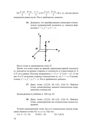 74
О (
a p+
2
;
b q+
2
;
c c−
2
); О (
a p+
2
;
b q+
2
; 0) ∈ ху, так как третья
координата равна нулю. Что и требовалось доказать.
16. Докажите, что преобразование симметрии относи-
тельно координатной плоскости ху задается фор-
мулами х′ = х, у′ = у, z′ = −z.
Пусть точка А симметрична точке А′.
Значит эти точки лежат на прямой, перпендикулярной плоскости
ху, находятся по разные стороны от плоскости ху и расстояния от А
и А′ до xy равны. Поэтому координаты х = х′; у = у′ и |z|= = |z′|. А так
как А и А′ по разные стороны относительно ху, то z′ = =−z. Следова-
тельно, х′ = х, у′ = у, z′ = −z. Что и требовалось доказать.
17. Даны точки (1;2;3), (0;−1;2), (1;0;−3). Найдите
точки, симметричные данным относительно коор-
динатных плоскостей.
Задача решена в учебнике п. 160 стр. 43.
18. Даны точки (1;2;3), (0;−1;2), (1;0;−3). Найдите
точки, симметричные им относительно начала ко-
ординат.
Точкой симметричной точке А(х;у;z) относительно начала коор-
динат является точка А′(−х;−у;−z). Так что:
1) (−1; −2; −3); 2) (0;1; −2); 3) (−1;0;3).
 