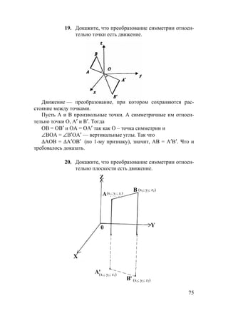 75
19. Докажите, что преобразование симметрии относи-
тельно точки есть движение.
Движение — преобразование, при котором сохраняются рас-
стояние между точками.
Пусть А и В произвольные точки. А симметричные им относи-
тельно точки О, А′ и В′. Тогда
ОВ = ОВ′ и ОА = ОА′ так как О – точка симметрии и
∠ВОА = ∠В′ОА′ — вертикальные углы. Так что
∆АОВ = ∆А′ОВ′ (по 1-му признаку), значит, АВ = А′В′. Что и
требовалось доказать.
20. Докажите, что преобразование симметрии относи-
тельно плоскости есть движение.
(х1; у1; z1)
(х1; у1; z1)
(х2; у2; z2)
(х2; у2; z2)
 