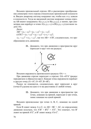 76
Возьмем произвольный отрезок АВ и рассмотрим преобразова-
ние симметрии этого отрезка относительно произвольной плоскости
α. Введем декартову систему координат так, чтобы оси x и y лежали
в плоскости α. Тогда во введенной системе координат концы отрез-
ка AB имеют координаты A(x1;y1;z1) и B(x2;y2;z2), а значит, при сим-
метрии они перейдут в точки A'(x1;y1;–z1) и B'(x2;y2;–z2) (согласно за-
даче 16).
Далее:
АВ2
= (х1 − х2)2
+ (у1 − у2)2
+ (z1 − z2)2
;
(А′В′)2
= (х1 − х2)2
+ (у1 − у2)2
+ (−z1 + z2)2
;
,)()( 2
12
2
21 zzzz −=− так что АВ = А′В′, следовательно, это пре-
образование есть движение.
21. Докажите, что при движении в пространстве круг
переходит в круг того же радиуса.
Возьмем окружность произвольного радиуса: ОА = r.
При движении отрезок переходит в отрезок: ОА→О′А′ (радиус
передвигаем и образуется круг). Каждая точка окружности перейдет
в другую точку (А→А′; О→О′; В→В′).
Радиус не изменяется, следовательно, круг переходит в круг
(точка О удалена на одно и то же расстояние от любой точки).
22. Докажите, что при движении в пространстве три
точки, лежащие на прямой, переходят в три точки,
также лежащие на одной прямой.
Возьмем произвольные три точки А, В, С, лежащие на одной
прямой.
Если В лежит между А и С, то АВ + ВС = АС, по определению
движения получаем, что А′В′ + В′С′ = А′С′. Это означает, что В′
лежит на прямой А′С′, и В′ лежит между А′и С′.
 