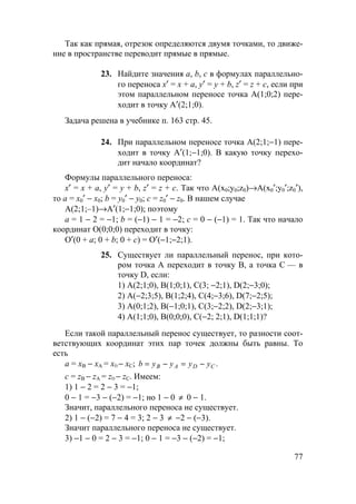 77
Так как прямая, отрезок определяются двумя точками, то движе-
ние в пространстве переводит прямые в прямые.
23. Найдите значения а, b, c в формулах параллельно-
го переноса х′ = х + а, у′ = у + b, z′ = z + c, если при
этом параллельном переносе точка А(1;0;2) пере-
ходит в точку А′(2;1;0).
Задача решена в учебнике п. 163 стр. 45.
24. При параллельном переносе точка А(2;1;−1) пере-
ходит в точку А′(1;−1;0). В какую точку перехо-
дит начало координат?
Формулы параллельного переноса:
х′ = х + а, у′ = у + b, z′ = z + c. Так что А(х0;у0;z0)→А(х0′;у0′;z0′),
то а = х0′ − х0; b = у0′ − у0; с = z0′ − z0. В нашем случае
А(2;1;–1)→А′(1;−1;0); поэтому
а = 1 − 2 = −1; b = (−1) − 1 = −2; с = 0 − (−1) = 1. Так что начало
координат О(0;0;0) переходит в точку:
О′(0 + а; 0 + b; 0 + с) = О′(−1;−2;1).
25. Существует ли параллельный перенос, при кото-
ром точка А переходит в точку В, а точка С — в
точку D, если:
1) А(2;1;0), В(1;0;1), С(3; −2;1), D(2;−3;0);
2) А(−2;3;5), В(1;2;4), С(4;−3;6), D(7;−2;5);
3) А(0;1;2), В(−1;0;1), С(3;−2;2), D(2;−3;1);
4) А(1;1;0), В(0;0;0), С(−2; 2;1), D(1;1;1)?
Если такой параллельный перенос существует, то разности соот-
ветствующих координат этих пар точек должны быть равны. То
есть
а = хВ − хА = хD − хС; .CDAB yyyyb −=−=
с = zВ − zА = zD − zС. Имеем:
1) 1 − 2 = 2 − 3 = −1;
0 − 1 = −3 − (−2) = −1; но 1 − 0 ≠ 0 − 1.
Значит, параллельного переноса не существует.
2) 1 − (−2) = 7 − 4 = 3; 2 − 3 ≠ −2 − (−3).
Значит параллельного переноса не существует.
3) −1 − 0 = 2 − 3 = −1; 0 − 1 = −3 − (−2) = −1;
 