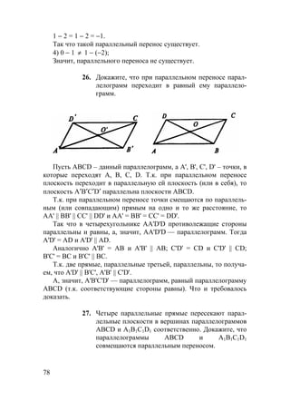 78
1 − 2 = 1 − 2 = −1.
Так что такой параллельный перенос существует.
4) 0 − 1 ≠ 1 − (−2);
Значит, параллельного переноса не существует.
26. Докажите, что при параллельном переносе парал-
лелограмм переходит в равный ему параллело-
грамм.
Пусть ABCD – данный параллелограмм, а A', B', C', D' – точки, в
которые переходят A, B, C, D. Т.к. при параллельном переносе
плоскость переходит в параллельную ей плоскость (или в себя), то
плоскость А′В′C′D′ параллельна плоскости АВCD.
Т.к. при параллельном переносе точки смещаются по параллель-
ным (или совпадающим) прямым на одно и то же расстояние, то
AA' || BB' || CC' || DD' и AA' = BB' = CC' = DD'.
Так что в четырехугольнике AA'D'D противолежащие стороны
параллельны и равны, а, значит, AA'D'D — параллелограмм. Тогда
A'D' = AD и A'D' || AD.
Аналогично A'B' = AB и A'B' || AB; C'D' = CD и C'D' || CD;
B'C' = BC и B'C' || BC.
Т.к. две прямые, параллельные третьей, параллельны, то получа-
ем, что A'D' || B'C', A'B' || C'D'.
А, значит, A'B'C'D' — параллелограмм, равный параллелограмму
ABCD (т.к. соответствующие стороны равны). Что и требовалось
доказать.
27. Четыре параллельные прямые пересекают парал-
лельные плоскости в вершинах параллелограммов
ABCD и A1B1C1D1 соответственно. Докажите, что
параллелограммы ABCD и A1B1C1D1
совмещаются параллельным переносом.
 