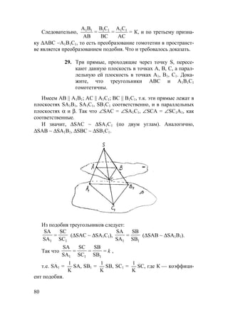 80
Следовательно,
А В
АВ
1 1
=
В С
ВС
1 1
=
А С
АС
1 1
= К, и по третьему призна-
ку ∆АВС ∼А1В1С1, то есть преобразование гомотетии в пространст-
ве является преобразованием подобия. Что и требовалось доказать.
29. Три прямые, проходящие через точку S, пересе-
кают данную плоскость в точках А, В, С, а парал-
лельную ей плоскость в точках А1, В1, С1. Дока-
жите, что треугольники АВС и А1В1С1
гомотетичны.
Имеем AB || A1B1; AC || A1C1; BC || B1C1, т.к. эти прямые лежат в
плоскостях SA1B1, SA1C1, SB1C1 соответственно, и в параллельных
плоскостях α и β. Так что ∠SAC = ∠SA1C1, ∠SCA = ∠SC1A1, как
соответственные.
И значит, ∆SAC ~ ∆SA1C1 (по двум углам). Аналогично,
∆SAB ~ ∆SA1B1, ∆SBC ~ ∆SB1C1.
Из подобия треугольников следует:
11 SC
SC
=
SA
SA
(∆SAC ~ ∆SA1C1),
11 SB
SB
=
SA
SA
(∆SAB ~ ∆SA1B1).
Так что k=
SB
SB
=
SC
SC
=
SA
SA
111
,
т.е. SA1 =
K
1
SA, SB1 =
K
1
SB, SC1 =
K
1
SC, где К — коэффици-
ент подобия.
 
