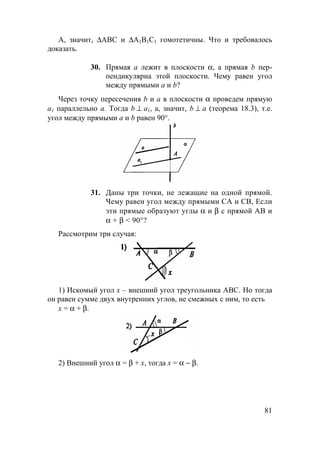 81
А, значит, ∆ABC и ∆A1B1C1 гомотетичны. Что и требовалось
доказать.
30. Прямая а лежит в плоскости α, а прямая b пер-
пендикулярна этой плоскости. Чему равен угол
между прямыми а и b?
Через точку пересечения b и a в плоскости α проведем прямую
а1 параллельно a. Тогда b ⊥ a1, а, значит, b ⊥ a (теорема 18.3), т.е.
угол между прямыми а и b равен 90°.
31. Даны три точки, не лежащие на одной прямой.
Чему равен угол между прямыми СА и СВ, Если
эти прямые образуют углы α и β с прямой АВ и
α + β < 90°?
Рассмотрим три случая:
1) Искомый угол x – внешний угол треугольника АВС. Но тогда
он равен сумме двух внутренних углов, не смежных с ним, то есть
х = α + β.
2) Внешний угол α = β + х, тогда х = α − β.
 