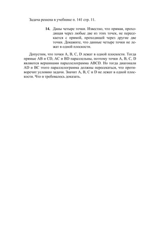 10
Задача решена в учебнике п. 141 стр. 11.
14. Даны четыре точки. Известно, что прямая, прохо-
дящая через любые две из этих точек, не пересе-
кается с прямой, проходящей через другие две
точки. Докажите, что данные четыре точки не ле-
жат в одной плоскости.
Допустим, что точки А, В, С, D лежат в одной плоскости. Тогда
прямые АВ и CD, АС и BD параллельны, поэтому точки А, В, С, D
являются вершинами параллелограмма ABCD. Но тогда диагонали
AD и ВС этого параллелограмма должны пересекаться, что проти-
воречит условию задачи. Значит A, B, C и D не лежат в одной плос-
кости. Что и требовалось доказать.
 