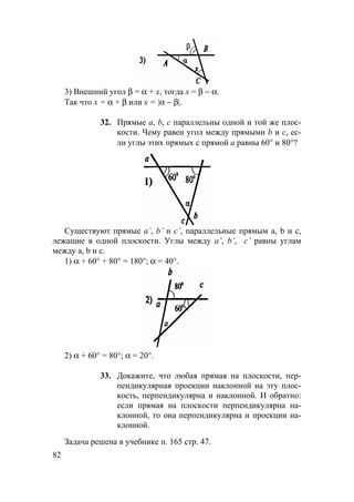 82
3) Внешний угол β = α + х, тогда х = β − α.
Так что x = α + β или x = |α − β|.
32. Прямые а, b, с параллельны одной и той же плос-
кости. Чему равен угол между прямыми b и с, ес-
ли углы этих прямых с прямой а равны 60° и 80°?
Существуют прямые a’, b’ и c’, параллельные прямым a, b и c,
лежащие в одной плоскости. Углы между a’, b’, c’ равны углам
между a, b и c.
1) α + 60° + 80° = 180°; α = 40°.
2) α + 60° = 80°; α = 20°.
33. Докажите, что любая прямая на плоскости, пер-
пендикулярная проекции наклонной на эту плос-
кость, перпендикулярна и наклонной. И обратно:
если прямая на плоскости перпендикулярна на-
клонной, то она перпендикулярна и проекции на-
клонной.
Задача решена в учебнике п. 165 стр. 47.
 