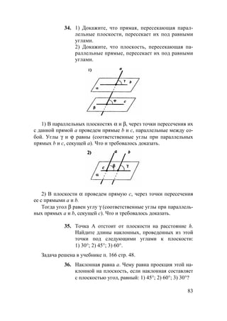 83
34. 1) Докажите, что прямая, пересекающая парал-
лельные плоскости, пересекает их под равными
углами.
2) Докажите, что плоскость, пересекающая па-
раллельные прямые, пересекает их под равными
углами.
1) В параллельных плоскостях α и β, через точки пересечения их
с данной прямой а проведем прямые b и с, параллельные между со-
бой. Углы γ и ϕ равны (соответственные углы при параллельных
прямых b и с, секущей а). Что и требовалось доказать.
2) В плоскости α проведем прямую с, через точки пересечения
ее с прямыми а и b.
Тогда угол β равен углу γ (соответственные углы при параллель-
ных прямых а и b, секущей с). Что и требовалось доказать.
35. Точка А отстоит от плоскости на расстояние h.
Найдите длины наклонных, проведенных из этой
точки под следующими углами к плоскости:
1) 30°; 2) 45°; 3) 60°.
Задача решена в учебнике п. 166 стр. 48.
36. Наклонная равна а. Чему равна проекция этой на-
клонной на плоскость, если наклонная составляет
с плоскостью угол, равный: 1) 45°; 2) 60°; 3) 30°?
 