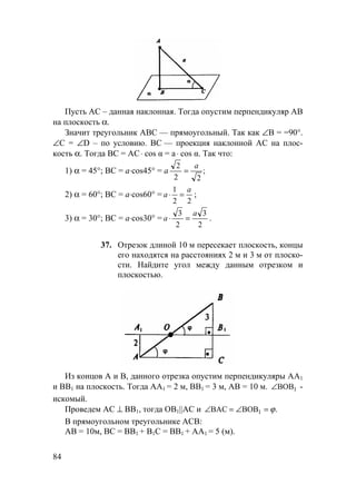 84
Пусть AC – данная наклонная. Тогда опустим перпендикуляр АВ
на плоскость α.
Значит треугольник АВС — прямоугольный. Так как ∠В = =90°.
∠С = ∠D – по условию. ВС — проекция наклонной АС на плос-
кость α. Тогда BC = AC⋅ cos α = a⋅ cos α. Так что:
1) α = 45°; ВС = а⋅cos45° = а ;
22
2 a
=
2) α = 60°; ВС = а⋅cos60° =
22
1 a
a =⋅ ;
3) α = 30°; ВС = а⋅cos30° =
2
3
2
3 a
a =⋅ .
37. Отрезок длиной 10 м пересекает плоскость, концы
его находятся на расстояниях 2 м и 3 м от плоско-
сти. Найдите угол между данным отрезком и
плоскостью.
Из концов А и В, данного отрезка опустим перпендикуляры АА1
и ВВ1 на плоскость. Тогда АА1 = 2 м, ВВ1 = 3 м, АВ = 10 м. 1BOB∠ -
искомый.
Проведем АС ⊥ ВВ1, тогда OB1||AC и .BOBBAC 1 ϕ=∠=∠
В прямоугольном треугольнике АСВ:
АВ = 10м, ВС = ВВ1 + В1С = ВВ1 + АА1 = 5 (м).
 