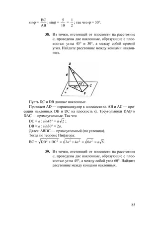 85
sinϕ =
ВС
АВ
; sinϕ =
5
10
=
1
2
; так что ϕ = 30°.
38. Из точки, отстоящей от плоскости на расстояние
а, проведены две наклонные, образующие с плос-
костью углы 45° и 30°, а между собой прямой
угол. Найдите расстояние между концами наклон-
ных.
Пусть DC и DB данные наклонные.
Проведем AD — перпендикуляр к плоскости α. АВ и АС — про-
екции наклонных DB и DC на плоскость α. Треугольники DAB и
DAC — прямоугольные. Так что
DC = а : sin45° = a 2 ;
DB = а : sin30° = 2a.
Далее, ∆BDC — прямоугольный (по условию).
Тогда по теореме Пифагора:
ВС = .6642DCDB 22222
aaaa ==+=+
39. Из точки, отстоящей от плоскости на расстояние
а, проведены две наклонные, образующие с плос-
костью углы 45°, а между собой угол 60°. Найдите
расстояние между концами наклонных.
 