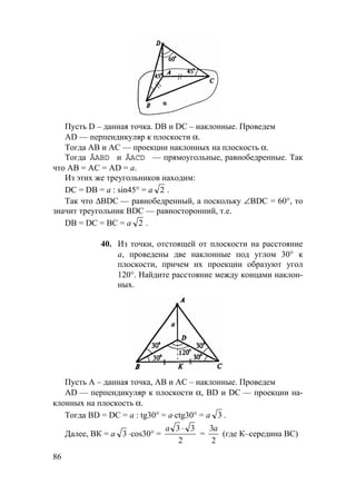 86
Пусть D – данная точка. DB и DC – наклонные. Проведем
AD — перпендикуляр к плоскости α.
Тогда АВ и АС — проекции наклонных на плоскость α.
Тогда ÄABD и ÄACD — прямоугольные, равнобедренные. Так
что АВ = АC = AD = а.
Из этих же треугольников находим:
DC = DB = а : sin45° = а 2 .
Так что ∆BDC — равнобедренный, а поскольку ∠BDC = 60°, то
значит треугольник BDC — равносторонний, т.е.
DB = DC = ВС = а 2 .
40. Из точки, отстоящей от плоскости на расстояние
а, проведены две наклонные под углом 30° к
плоскости, причем их проекции образуют угол
120°. Найдите расстояние между концами наклон-
ных.
Пусть А – данная точка, АВ и АС – наклонные. Проведем
AD — перпендикуляр к плоскости α, BD и DC — проекции на-
клонных на плоскость α.
Тогда BD = DC = а : tg30° = a⋅ctg30° = a 3 .
Далее, ВК = a 3 ⋅cos30° =
a 3 3
2
⋅
=
3
2
a
(где К–середина ВС)
 