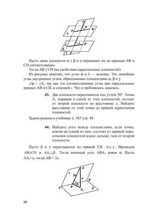 88
Пусть даны плоскости α || β и γ пересекает их по прямым АВ и
CD соответственно.
Тогда АВ || CD (по свойствам параллельных плоскостей).
Из рисунка заметим, что углы ϕ и λ — искомы. Это линейные
углы двугранных углов, образованных плоскостями α, β и γ.
∠ϕ = ∠λ, так как это соответственные углы при параллельных
прямых АВ и CD, и секущей с. Что и требовалось доказать.
43. Две плоскости пересекаются под углом 30°. Точка
А, лежащая в одной из этих плоскостей, отстоит
от второй плоскости на расстояние а. Найдите
расстояние от этой точки до прямой пересечения
плоскостей.
Задача решена в учебнике п. 167 стр. 49.
44. Найдите угол между плоскостями, если точка,
взятая на одной из них, отстоит от прямой пере-
сечения плоскостей вдвое дальше, чем от второй
плоскости.
Пусть β и γ пересекаются по прямой CD. γ∈A . Проведем
CDAB⊥ и β⊥1AA . Тогда искомый угол АВА1 равен α. Пусть
АА1=а, тогда АВ = 2а.
 