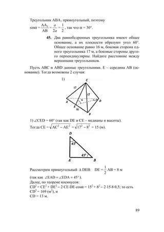 89
Треугольник АВА1 прямоугольный, поэтому
sinα =
АА
АВ
1
=
a
a2
=
1
2
, так что α = 30°.
45. Два равнобедренных треугольника имеют общее
основание, а их плоскости образуют угол 60°.
Общее основание равно 16 м, боковая сторона од-
ного треугольника 17 м, а боковые стороны друго-
го перпендикулярны. Найдите расстояние между
вершинами треугольников.
Пусть АВС и АВD данные треугольники. Е – середина АВ (ос-
нование). Тогда возможны 2 случая:
1)
1) ∠CED = 60° (так как DE и СЕ – медианы и высоты).
Тогда СЕ = АС АЕ2 2
− = 17 82 2
− = 15 (м).
Рассмотрим прямоугольный ∆ DEB: DE =
1
2
АВ = 8 м
(так как °=∠=∠ 45EDAEAD ).
Далее, по теореме косинусов:
CD2
= СЕ2
+ DE2
− 2⋅СE⋅DE⋅cosα = 152
+ 82
− 2⋅15⋅8⋅0,5; то есть
CD2
= 169 (м2
), и
CD = 13 м.
 