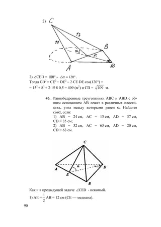 90
2)
2) ∠CED = 180° - °=∠ 120α .
Тогда CD2
= СЕ2
+ DE2
− 2⋅СE⋅DE⋅cos(120°) =
= 152
+ 82
+ 2⋅15⋅8⋅0,5 = 409 (м2
) и CD = 409 м.
46. Равнобедренные треугольники АВС и ABD с об-
щим основанием АВ лежат в различных плоско-
стях, угол между которыми равен α. Найдите
cosα, если:
1) АВ = 24 см, АС = 13 см, AD = 37 см,
CD = 35 см;
2) АВ = 32 см, АС = 65 см, AD = 20 см,
CD = 63 см.
Как и в предыдущей задаче CED∠ - искомый.
1) АЕ =
1
2
АВ = 12 см (СЕ — медиана).
 