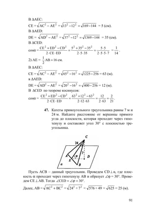 91
В ∆АЕС:
СЕ = АС АЕ2 2
− = 1441691213 22
−=− = 5 (см).
В ∆AED:
DЕ = АD АЕ2 2
− = 14413691237 22
−=− = 35 (см).
В ∆СED:
cosα =
7552
55
3552
35355
EDCE2
CDEDCE 222222
⋅⋅⋅
⋅
=
⋅⋅
−+
=
⋅⋅
−+
=
1
14
.
2) АЕ = 16AB
2
1
= см.
В ∆АЕС:
СЕ = АС АЕ2 2
− = 25612251665 22
−=− = 63 (м).
в ∆AED:
DЕ = АD АЕ2 2
− = 2564001620 22
−=− = 12 (м).
В CED∆ по теореме косинусов:
cosα = .
21
2
632
12
63122
631263
EDCE2
CDEDCE 222222
=
⋅
=
⋅⋅
−+
=
⋅⋅
−+
47. Катеты прямоугольного треугольника равны 7 м и
24 м. Найдите расстояние от вершины прямого
угла до плоскости, которая проходит через гипо-
тенузу и составляет угол 30° с плоскостью тре-
угольника.
Пусть АСВ – данный треугольник. Проведем CD ⊥ α, где плос-
кость α проходит через гипотенузу АВ и образует ∠ϕ = 30°. Прове-
дем СЕ ⊥ АВ. Тогда .30CED °=∠=∠ ϕ
Далее, АВ = АС ВС2 2
+ = 62549576724 22
=+=+ = 25 (м).
 