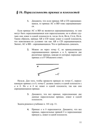 11
§ 16. Параллельность прямых и плоскостей
1. Докажите, что если прямые АВ и CD скрещиваю-
щиеся, то прямые АС и BD тоже скрещивающие-
ся.
Если прямые АС и BD не являются скрещивающимися, то они
могут быть пересекающимися или параллельными, но в обоих слу-
чаях они лежат в одной плоскости α, тогда А∈α, В∈α, С∈α, D∈α.
Таким образом, прямые АВ и CD также лежат в одной плоскости,
что невозможно по условию так как АВ и CD скрещивающиеся.
Значит, AC и BD – скрещивающиеся. Что и требовалось доказать.
2. Можно ли через точку С, не принадлежащую
скрещивающимся прямым а и b, провести две
различные прямые, каждая из которых пересекает
прямые а и b? Объясните ответ.
• C
Нельзя. Для того, чтобы провести прямую из точки C, пересе-
кающую прямые а и b, точка C должна лежать в одной плоскости с
a и b. Но a и b не лежат в одной плоскости, так как они
скрещивающиеся прямые.
3. Докажите, что все прямые, пересекающие две
данные параллельные прямые, лежат в одной
плоскости.
Задача решена в учебнике п. 141 стр. 11.
4. Прямые а и b пересекаются. Докажите, что все
прямые, параллельные прямой b и пересекающие
прямую а, лежат в одной плоскости.
 