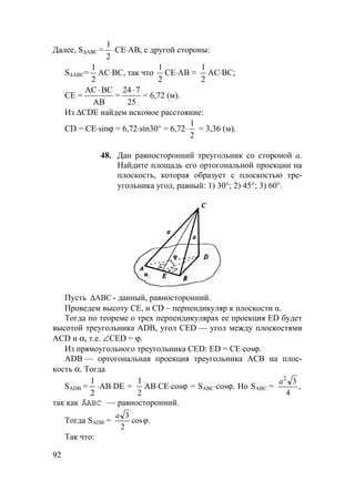 92
Далее, S∆АВС =
1
2
⋅CE⋅AB, с другой стороны:
S∆АВС=
1
2
АС⋅BС, так что
1
2
CE⋅AB =
1
2
АС⋅BС;
СЕ =
АС ВС
АВ
⋅
=
24 7
25
⋅
= 6,72 (м).
Из ∆CDE найдем искомое расстояние:
CD = СЕ⋅sinϕ = 6,72⋅sin30° = 6,72⋅
1
2
= 3,36 (м).
48. Дан равносторонний треугольник со стороной а.
Найдите площадь его ортогональной проекции на
плоскость, которая образует с плоскостью тре-
угольника угол, равный: 1) 30°; 2) 45°; 3) 60°.
Пусть ABC∆ - данный, равносторонний.
Проведем высоту СЕ, и CD – перпендикуляр к плоскости α.
Тогда по теореме о трех перпендикулярах ее проекция ED будет
высотой треугольника ADB, угол CED — угол между плоскостями
ACD и α, т.е. ∠CED = ϕ.
Из прямоугольного треугольника CED: ED = СЕ⋅cosϕ.
ADB — ортогональная проекция треугольника АСВ на плос-
кость α. Тогда
SADB =
1
2
⋅АВ⋅DE =
1
2
АВ⋅СЕ⋅cosϕ = SАВС⋅cosϕ. Но SABC = ,
4
32
a
так как ÄABC — равносторонний.
Тогда SАDB = .cos
2
3
ϕ
a
Так что:
 