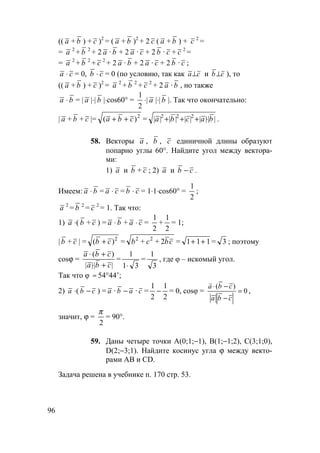 96
(( a + b ) + c )2
= ( a + b )2
+ 2 c ( a + b ) + c 2
=
= a 2
+ b 2
+ 2 a · b + 2 a · c + 2 b · c + c 2
=
= a 2
+ b 2
+ c 2
+ 2 a · b + 2 a · c + 2 b · c ;
a ⋅ c = 0, b ⋅ c = 0 (по условию, так как ca⊥ и cb⊥ ), то
(( a + b ) + c )2
= a 2
+ b 2
+ c 2
+ 2 a · b , но также
a ⋅ b = | a |⋅| b |⋅cos60° =
1
2
⋅| a |⋅| b |. Так что окончательно:
| a + b + c |= ( )a b c+ + 2
= | | | | | | | || |a b c a b2 2 2
+ + + ⋅ .
58. Векторы a , b , c единичной длины образуют
попарно углы 60°. Найдите угол между вектора-
ми:
1) a и b + c ; 2) a и b − c .
Имеем: a ⋅ b = a ⋅ c = b ⋅ c = 1⋅1⋅cos60° =
1
2
;
a 2
= b 2
= c 2
= 1. Так что:
1) a ⋅( b + c ) = a ⋅ b + a ⋅ c =
1
2
+
1
2
= 1;
| b + c | = ( )b c+ 2
= cbcb 222
++ = 1 1 1+ + = 3 ; поэтому
cosϕ =
a b c
a b c
⋅ +
⋅ +
( )
| || |
=
1
1 3⋅
=
1
3
, где φ – искомый угол.
Так что φ ≈ 54°44’;
2) a ⋅( b − c ) = a · b − a · c =
1
2
−
1
2
= 0, cosφ = 0
)(
=
−
−⋅
cba
cba
v
,
значит, ϕ =
π
2
= 90°.
59. Даны четыре точки А(0;1;−1), В(1;−1;2), С(3;1;0),
D(2;−3;1). Найдите косинус угла ϕ между векто-
рами АВ и CD.
Задача решена в учебнике п. 170 стр. 53.
 
