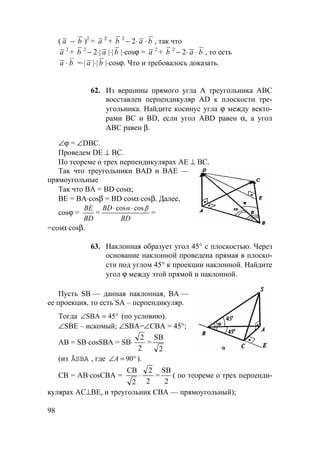 98
( a − b )2
= a 2
+ b 2
− 2⋅ a ⋅ b , так что
a 2
+ b 2
− 2⋅| a |⋅| b |⋅cosϕ = a 2
+ b 2
− 2⋅ a ⋅ b , то есть
a ⋅ b =⋅| a |⋅| b |⋅cosϕ. Что и требовалось доказать.
62. Из вершины прямого угла А треугольника АВС
восставлен перпендикуляр AD к плоскости тре-
угольника. Найдите косинус угла ϕ между векто-
рами ВС и BD, если угол ABD равен α, а угол
АВС равен β.
∠ϕ = ∠DBC.
Проведем DE ⊥ ВС.
По теореме о трех перпендикулярах АЕ ⊥ ВС.
Так что треугольники BAD и ВАЕ —
прямоугольные
Так что ВА = BD⋅cosα;
ВЕ = ВА⋅cosβ = BD⋅cosα⋅cosβ. Далее,
cosϕ =
BD
BE
=
BD
βαBD coscos ⋅⋅
=
=cosα⋅cosβ.
63. Наклонная образует угол 45° с плоскостью. Через
основание наклонной проведена прямая в плоско-
сти под углом 45° к проекции наклонной. Найдите
угол ϕ между этой прямой и наклонной.
Пусть SB — данная наклонная, ВА —
ее проекция, то есть SA – перпендикуляр.
Тогда °=∠ 45SBA (по условию).
∠SBE – искомый; ∠SBA=∠СВА = 45°;
АВ = SB⋅cosSBA = SB⋅
2
2
=
SB
2
(из ÄSBA , где °=∠ 90A ).
СВ = АВ⋅cosСВА =
CB
2
⋅
2
2
=
SB
2
( по теореме о трех перпенди-
кулярах АС⊥ВЕ, и треугольник СВА — прямоугольный);
 