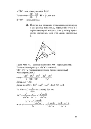 99
∠ SBC = φ в прямоугольном ÄSBC .
Тогда cosϕ =
BC
SB
SB
2
= : SB =
1
2
, так что
ϕ = 60° — искомый угол.
64. Из точки вне плоскости проведены перпендикуляр
и две равные наклонные, образующие углы α с
перпендикуляром. найдите угол ϕ между проек-
циями наклонных, если угол между наклонными
β.
Пусть АВ и АС – данные наклонные, АО – перпендикуляр.
Тогда искомый угол ϕ = ∠ВОС – искомый.
ОВ = ОС = а (как равные проекции равные наклонные).
Рассмотрим ∆ВОС:
cosϕ = 2
22222
2
BC-2
=
OCOB2
BC-OC+OB
a
a
.
Далее, АВ = АС.
Далее из :ÄBAC .cosAC2ABACABBC 222
β⋅⋅−+=
Но АВ = АС =
αsin
a
(из AOB∆ ). Так что
α
β
−
α
+
α
= 2
2
2
2
2
2
2
sin
cos
2
sinsin
BC
aaa
и .
sin
coscos
)
sin
cos1
(1
2
)
sin
cos1
(22
cos 2
2
22
2
22
α
α−β
=
α
β−
−=α
β−
−
=ϕ
a
aa
 
