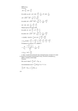 154
Найти: Sшара.
Решение:
AO =
3
3
, OE =
3
6
.
Из ∆ADK, где AK = AO + OK =
3
3
+
2
3
= 3 , DK =
2
3
,
AD = DK AK+ = +2 2 4
3
3
=
13
3
.
Из ∆DEK: DE = EK KD+ = + = =2 2 3 4 5 5 3
4 3 612
.
EK = OK – OE =
2
3
–
3
6
=
3
2
.
Найдем высоту DS грани ADB.
Из ∆ASK: AS = AK ⋅
3
2
= 3 ⋅
3
2
=
3
2
.
Из ∆DSA: DS = AD AS− = − = =2 2 13 9 5 5 3
3 4 612
⇒ S(ABD) = S(ACD) =
2
1
AB ⋅ DS = ⋅ =
1 5 3 5 3
2 6 12
⇒ Sпов.(DABC) =
3
4
+ 2 ⋅
5 3
12
+ ⋅
1 5 3
2 6
=
3
4
+
5 3
4
=
3 3
2
.
По формуле из задачи С-19.1, вариант 7
пов.
V
r
S
=
3
=
⋅ ⋅ ⋅
= =
3 2 1
3
1 34 33
93 3 3 3
2
⇒ Sсферы = 4πr2
=
π4
27
.
2. Дано: полый металлический шар, внешний радиус которого R, плава-
ет, будучи на половину погруженным в воду. Плотность материала ρш.
Найти: толщину стенок шара.
Решение:
Вес полого шара P = π
4
3
(R3
– r3
)ρш ⋅ g,
выталкивающая сила F =
2
3
πR3
ρвg. Т.к. P = F, то
π
4
3
(R3
– r3
)ρш ⋅ g =
2
3
πR3
ρв ⋅ g
 