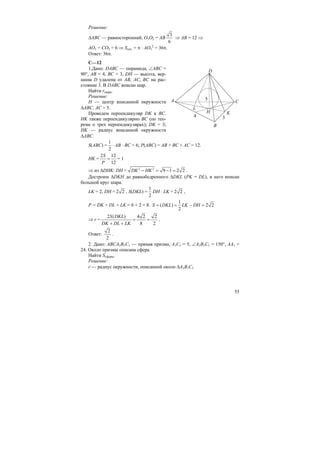 55
Решение:
∆ABC — равносторонний, O1O2 = AB
3
6
⇒ AB = 12 ⇒
AO1 = CO2 = 6 ⇒ Sсеч. = π ⋅ AO1
2
= 36π.
Ответ: 36π.
С—12
1.Дано: DABC — пирамида, ∠ABC =
90°, AB = 4, BC = 3, DH — высота, вер-
шина D удалена от AB, AC, BC на рас-
стояние 3. В DABC вписан шар.
Найти rшара.
Решение:
H — центр вписанной окружности
∆ABC. AC = 5.
Проведем перпендикуляр DK к BC.
HK также перпендикулярно BC (по тео-
реме о трех перпендикулярах); DK = 3;
HK — радиус вписанной окружности
∆ABC.
S(ABC) =
1
2
⋅ AB ⋅ BC = 6; P(ABC) = AB + BC + AC = 12.
HK =
S
P
=
2 12
12
= 1
⇒ из ∆DHK: DH = DK HK− = − =2 2
9 1 2 2 .
Достроим ∆DKH до равнобедренного ∆DKL (PK = DL), в него вписан
большой круг шара.
LK = 2, DH = 2 2 , S(DKL) =
1
2
DH ⋅ LK = 2 2 ,
P = DK + DL + LK = 6 + 2 = 8.
1
( ) 2 2
2
S DKL LK DH= = − =
⇒ r =
2 ( ) 4 2 2
8 2
S DKL
DK DL LK
= =
+ +
.
Ответ:
2
2
.
2. Дано: ABCA1B1C1 — прямая призма, A1C1 = 5, ∠A1B1C1 = 150°, AA1 =
24. Около призмы описана сфера.
Найти Sсферы.
Решение:
r — радиус окружности, описанной около ∆A1B1C1
C
K
A
H
L
B
D
34
5
 